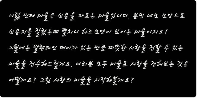 여덟 번째 마술은 신문을 자르는 마술입니다. 분명 네모 모양으로 신문지를 잘랐는데 펼치니 하트모양이 보이는 마술이지요!          2월에는 발렌타인 데이가 있는 만큼 따뜻한 사랑을 전할 수 있는 마술을 전수해드릴게요. 여러분 모두 마술로 사랑을 전해보는 것은 어떨까요? 그럼 사랑의 마술을 시작해볼까요?